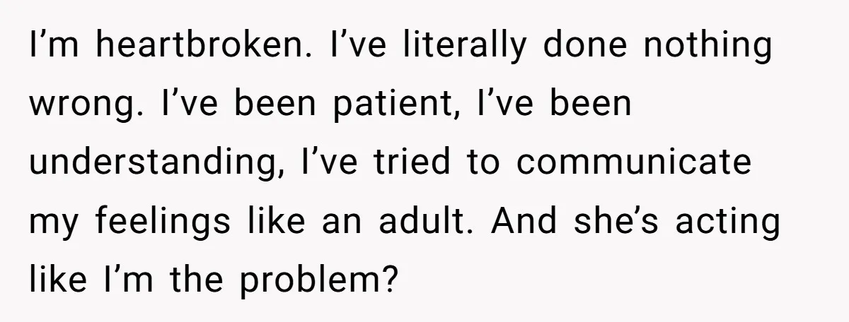 I’m heartbroken. I’ve literally done nothing wrong. I’ve been patient, I’ve been understanding, I’ve tried to communicate my feelings like an adult. And she’s acting like I’m the problem?