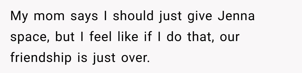 My mom says I should just give Jenna space, but I feel like if I do that, our friendship is just over.
