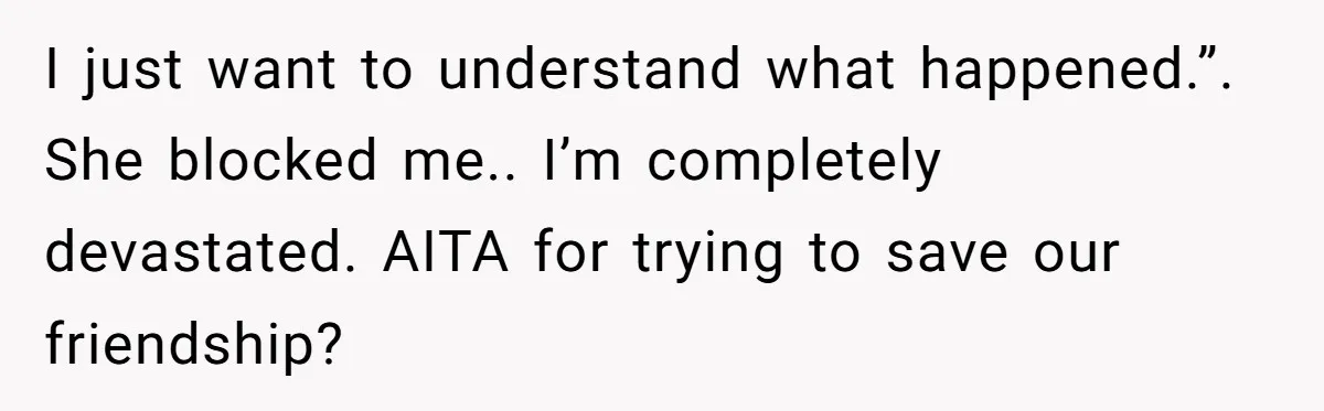 I just want to understand what happened.”. She blocked me.. I’m completely devastated. AITA for trying to save our friendship?