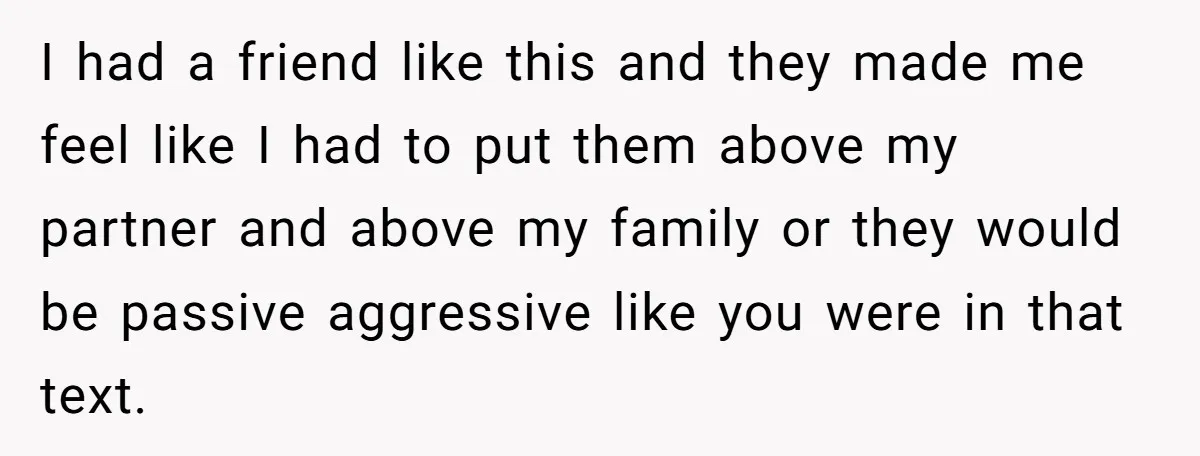I had a friend like this and they made me feel like I had to put them above my partner and above my family or they would be passive aggressive...