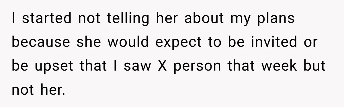I started not telling her about my plans because she would expect to be invited or be upset that I saw X person that week but not her.