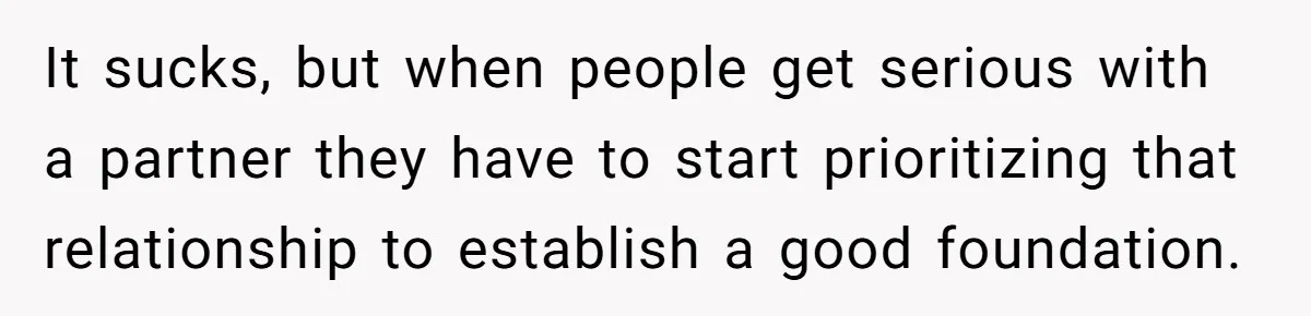 It sucks, but when people get serious with a partner they have to start prioritizing that relationship to establish a good foundation.