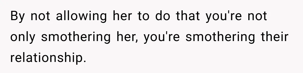 By not allowing her to do that you're not only smothering her, you're smothering their relationship.