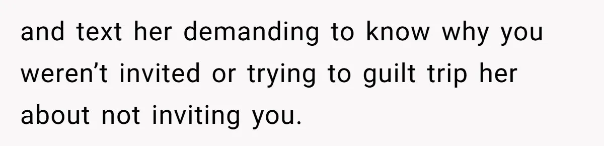 and text her demanding to know why you weren’t invited or trying to guilt trip her about not inviting you.