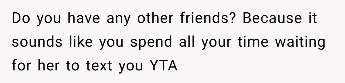 Do you have any other friends? Because it sounds like you spend all your time waiting for her to text you YTA