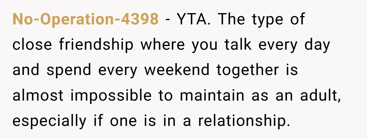 No-Operation-4398 − YTA. The type of close friendship where you talk every day and spend every weekend together is almost impossible to maintain as an adult, especially if one is...
