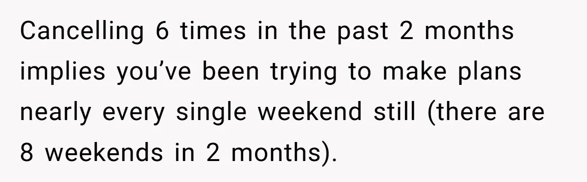 Cancelling 6 times in the past 2 months implies you’ve been trying to make plans nearly every single weekend still (there are 8 weekends in 2 months).