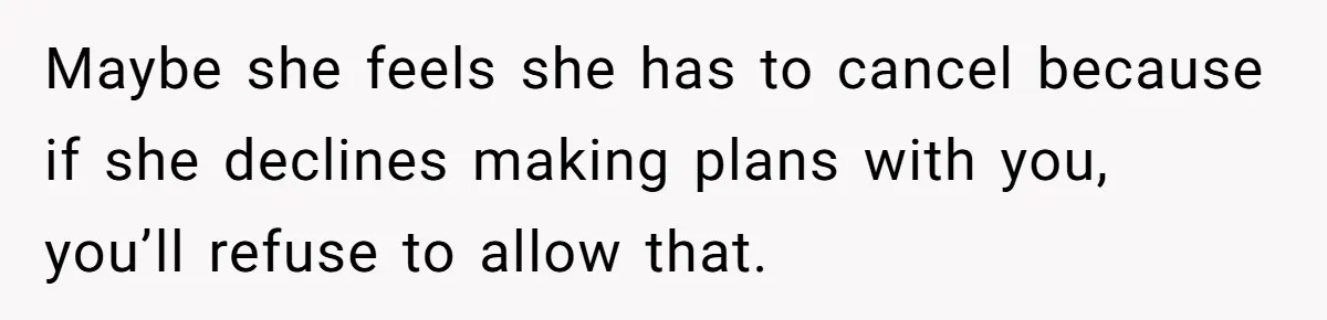 Maybe she feels she has to cancel because if she declines making plans with you, you’ll refuse to allow that.