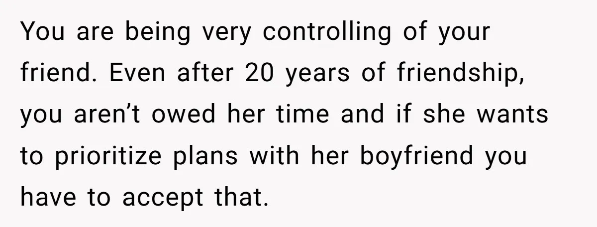 You are being very controlling of your friend. Even after 20 years of friendship, you aren’t owed her time and if she wants to prioritize plans with her boyfriend you...