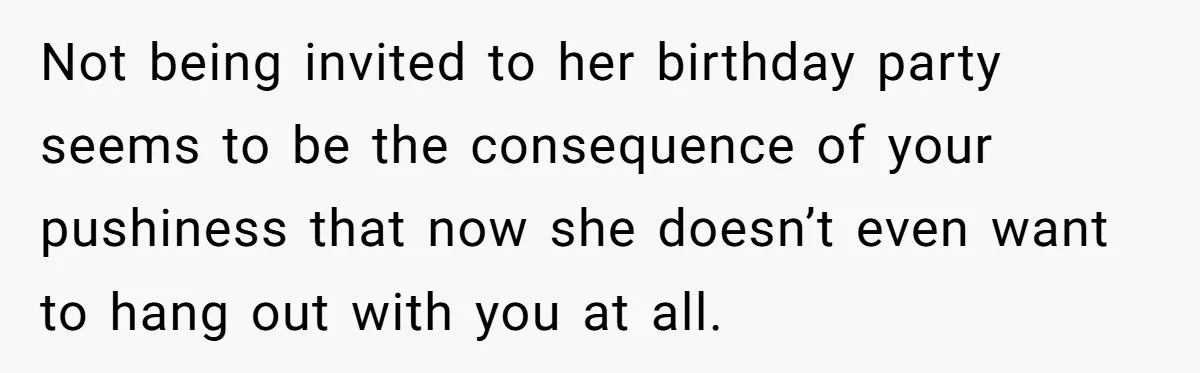 Not being invited to her birthday party seems to be the consequence of your pushiness that now she doesn’t even want to hang out with you at all.