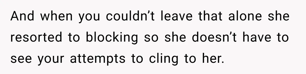 And when you couldn’t leave that alone she resorted to blocking so she doesn’t have to see your attempts to cling to her.