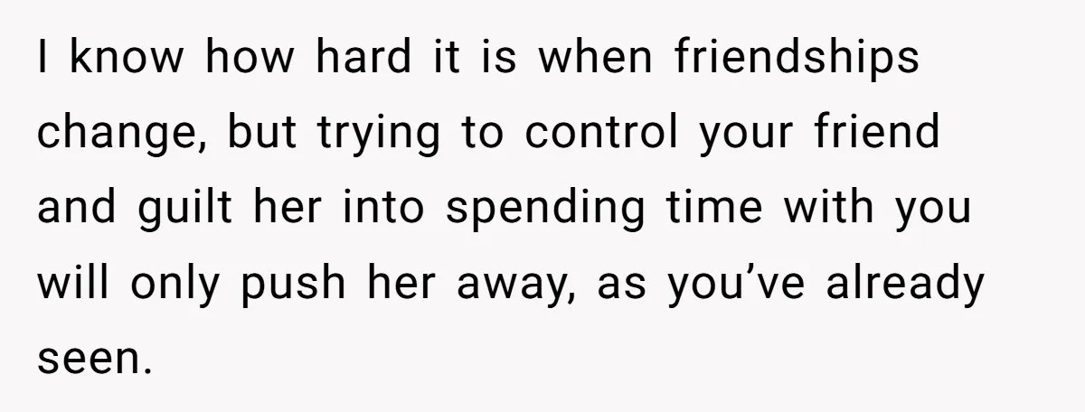 I know how hard it is when friendships change, but trying to control your friend and guilt her into spending time with you will only push her away, as you’ve...