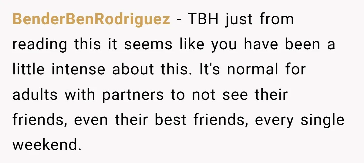 BenderBenRodriguez − TBH just from reading this it seems like you have been a little intense about this. It's normal for adults with partners to not see their friends, even...