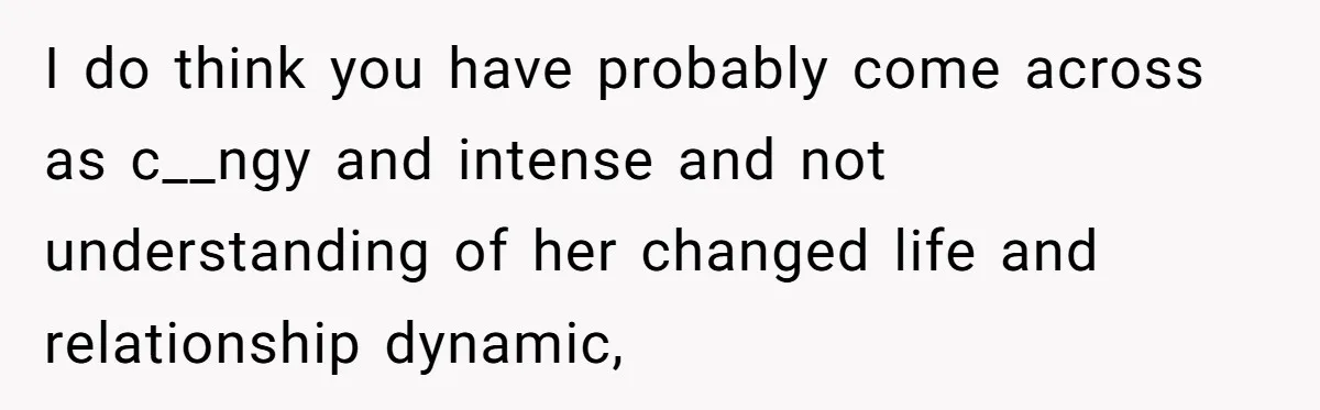I do think you have probably come across as c__ngy and intense and not understanding of her changed life and relationship dynamic,