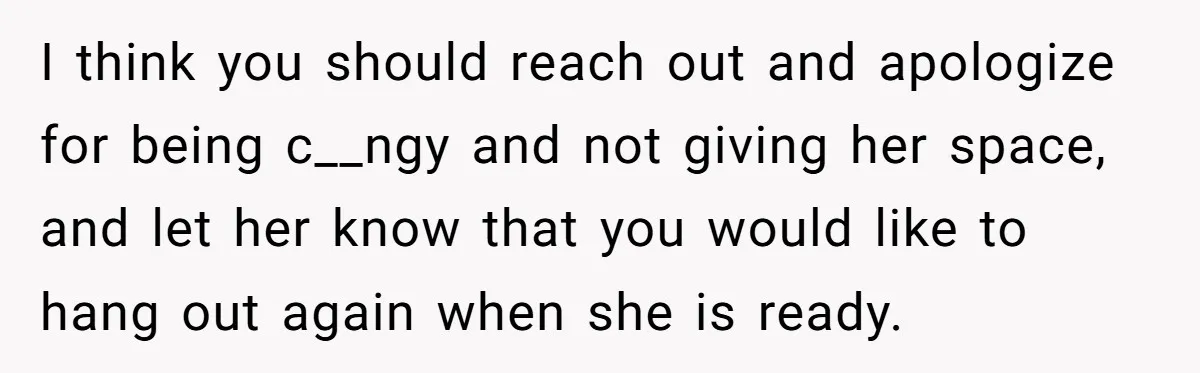 I think you should reach out and apologize for being c__ngy and not giving her space, and let her know that you would like to hang out again when she...