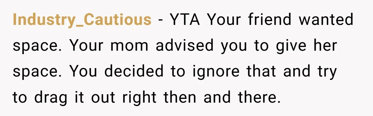 Industry_Cautious − YTA Your friend wanted space. Your mom advised you to give her space. You decided to ignore that and try to drag it out right then and there.