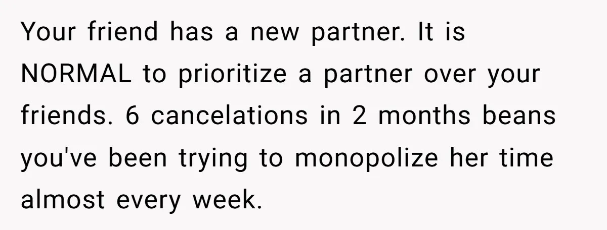 Your friend has a new partner. It is NORMAL to prioritize a partner over your friends. 6 cancelations in 2 months beans you've been trying to monopolize her time almost...