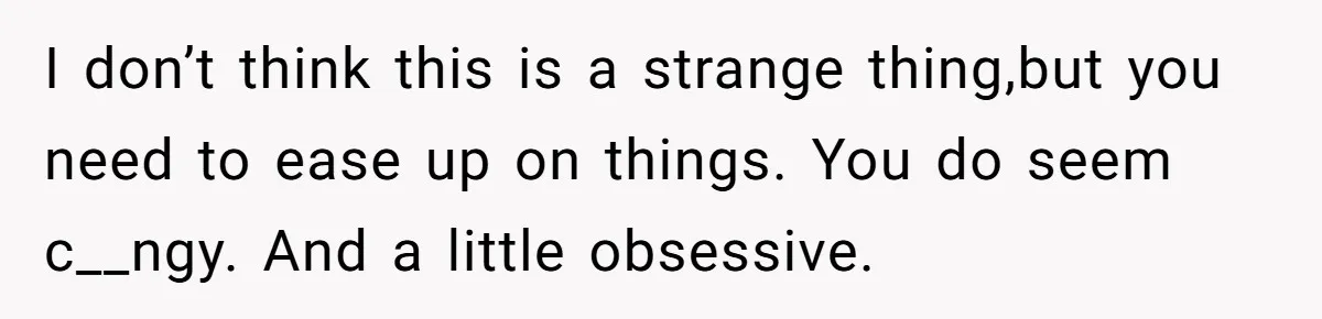 I don’t think this is a strange thing,but you need to ease up on things. You do seem c__ngy. And a little obsessive.