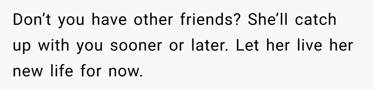 Don’t you have other friends? She’ll catch up with you sooner or later. Let her live her new life for now.