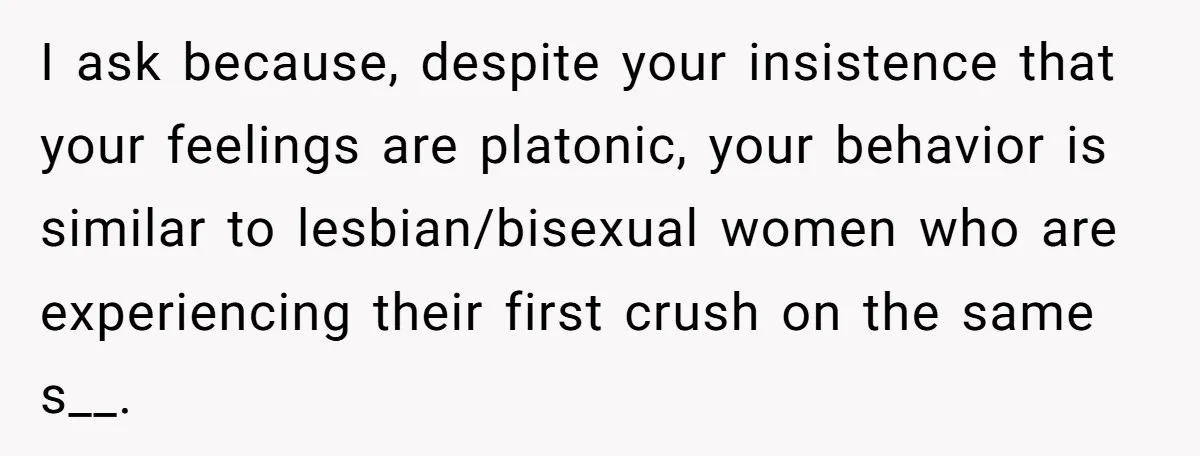 I ask because, despite your insistence that your feelings are platonic, your behavior is similar to lesbian/bisexual women who are experiencing their first crush on the same s__.