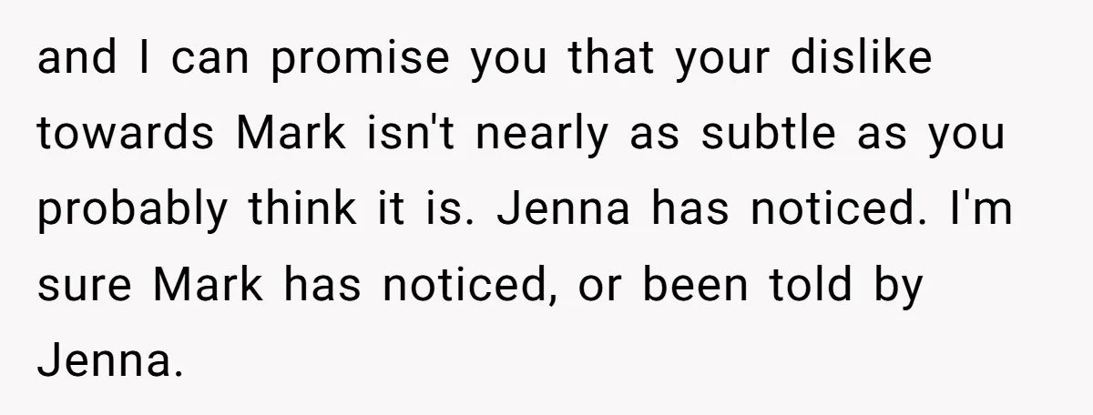 and I can promise you that your dislike towards Mark isn't nearly as subtle as you probably think it is. Jenna has noticed. I'm sure Mark has noticed, or been...