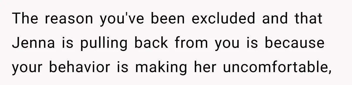 The reason you've been excluded and that Jenna is pulling back from you is because your behavior is making her uncomfortable,