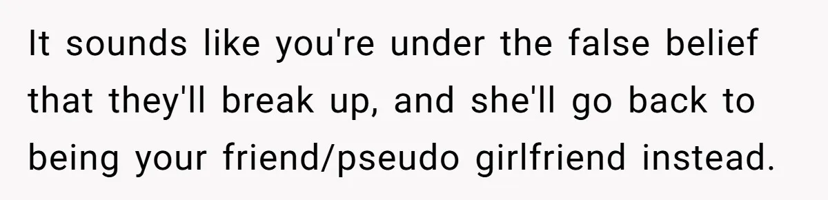 It sounds like you're under the false belief that they'll break up, and she'll go back to being your friend/pseudo girlfriend instead.