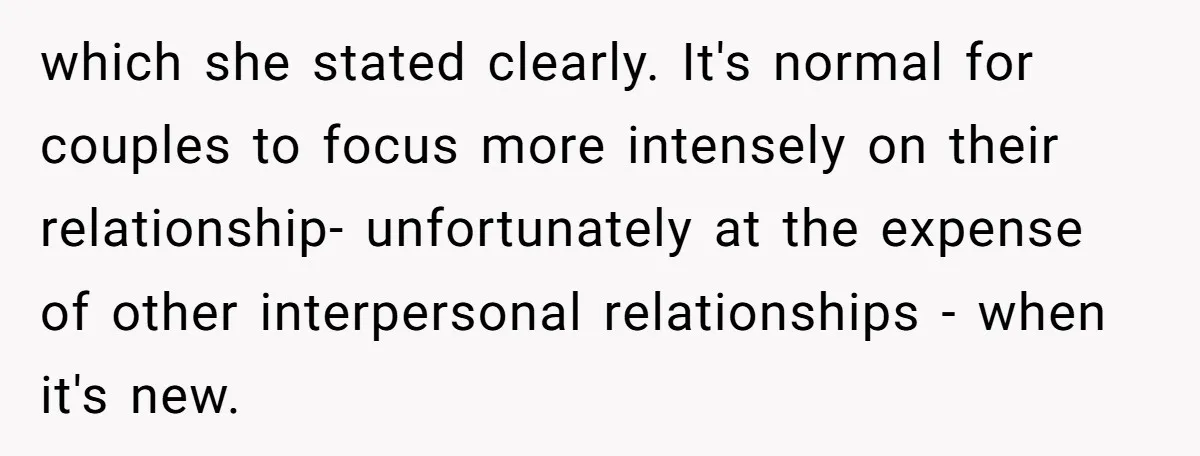 which she stated clearly. It's normal for couples to focus more intensely on their relationship- unfortunately at the expense of other interpersonal relationships - when it's new.