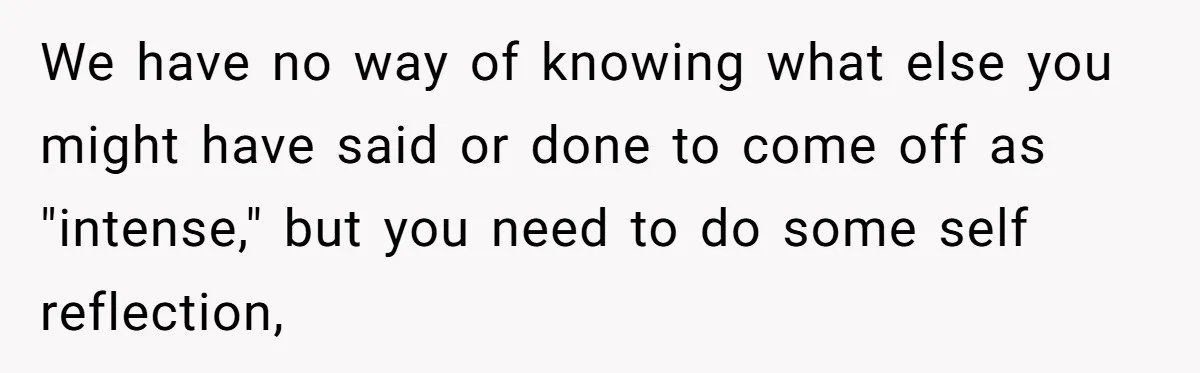 We have no way of knowing what else you might have said or done to come off as "intense," but you need to do some self reflection,