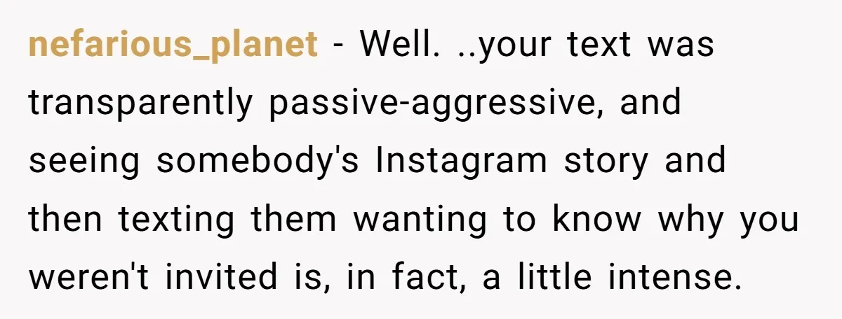 nefarious_planet − Well. ..your text was transparently passive-aggressive, and seeing somebody's Instagram story and then texting them wanting to know why you weren't invited is, in fact, a little intense.