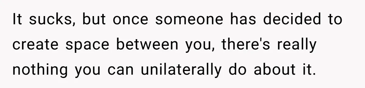 It sucks, but once someone has decided to create space between you, there's really nothing you can unilaterally do about it.