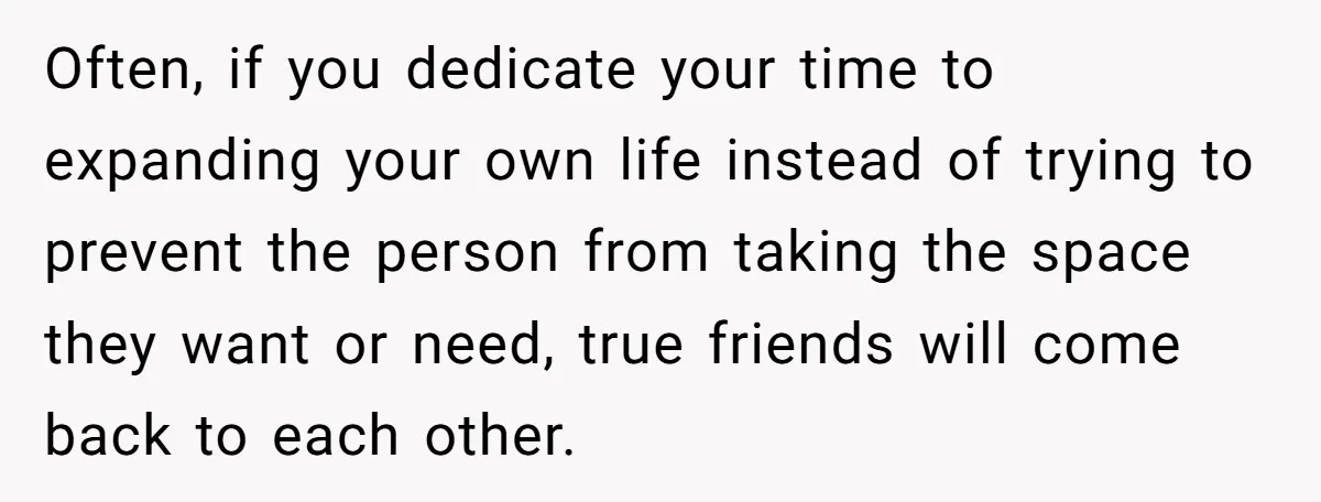 Often, if you dedicate your time to expanding your own life instead of trying to prevent the person from taking the space they want or need, true friends will come...