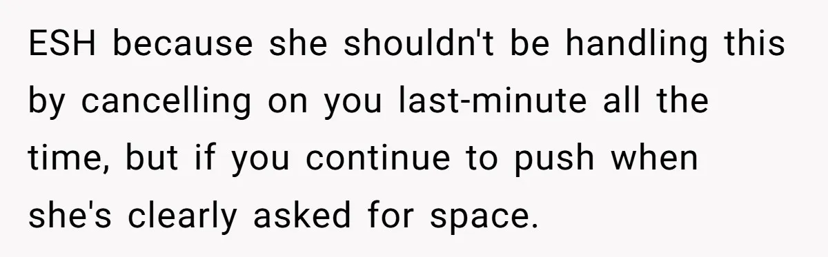 ESH because she shouldn't be handling this by cancelling on you last-minute all the time, but if you continue to push when she's clearly asked for space.