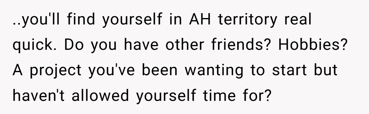 ..you'll find yourself in AH territory real quick. Do you have other friends? Hobbies? A project you've been wanting to start but haven't allowed yourself time for?