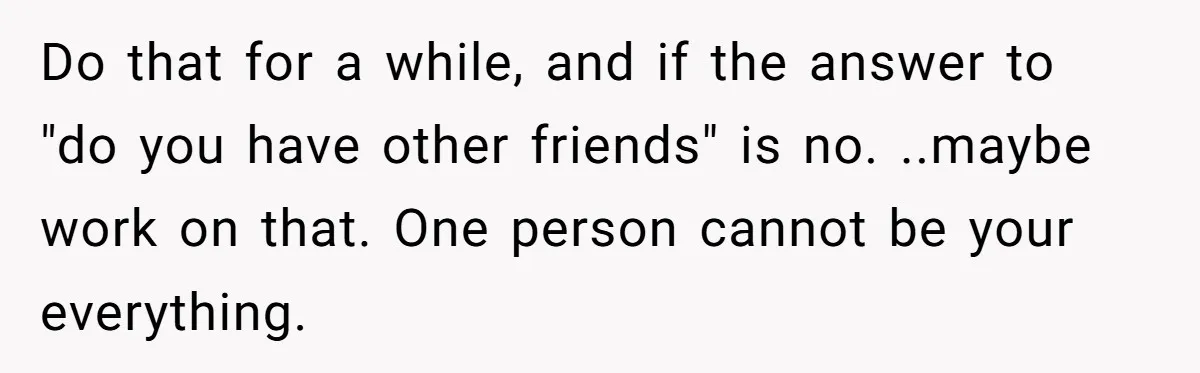 Do that for a while, and if the answer to "do you have other friends" is no. ..maybe work on that. One person cannot be your everything.