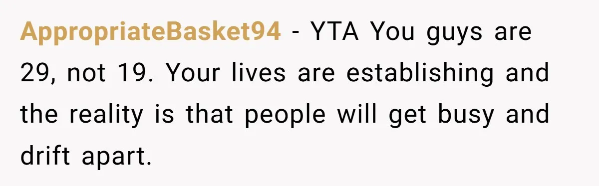 AppropriateBasket94 − YTA You guys are 29, not 19. Your lives are establishing and the reality is that people will get busy and drift apart.