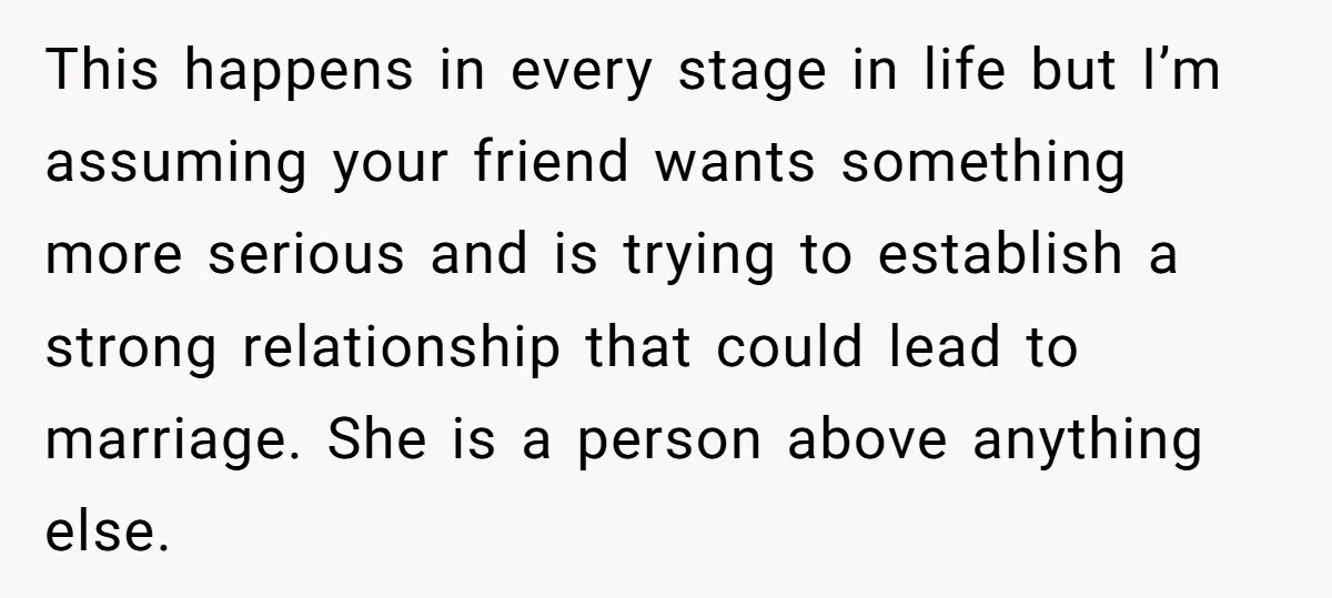 This happens in every stage in life but I’m assuming your friend wants something more serious and is trying to establish a strong relationship that could lead to marriage. She...