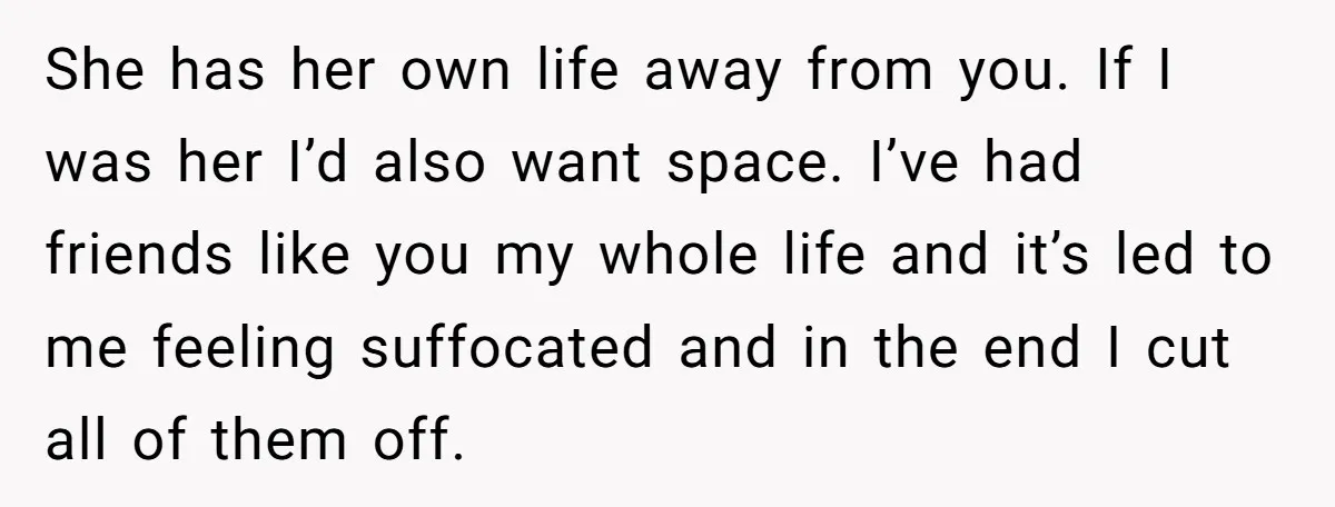 She has her own life away from you. If I was her I’d also want space. I’ve had friends like you my whole life and it’s led to me feeling...