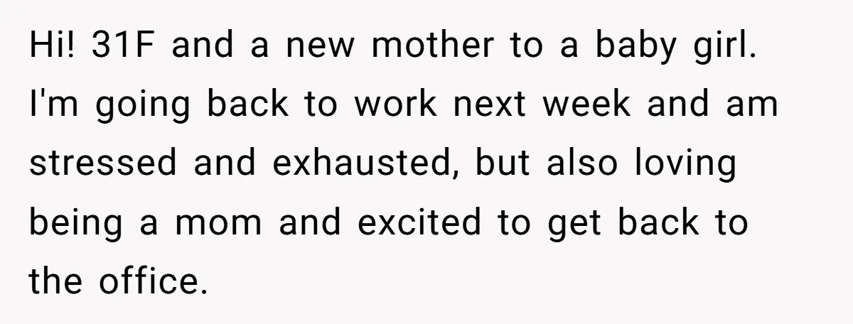 Hi! 31F and a new mother to a baby girl. I'm going back to work next week and am stressed and exhausted, but also loving being a mom and excited...