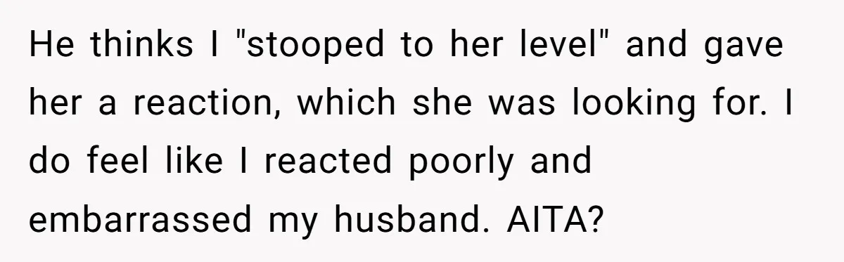 He thinks I "stooped to her level" and gave her a reaction, which she was looking for. I do feel like I reacted poorly and embarrassed my husband. AITA?