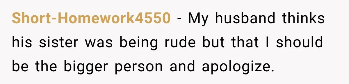 Short-Homework4550 − My husband thinks his sister was being rude but that I should be the bigger person and apologize.