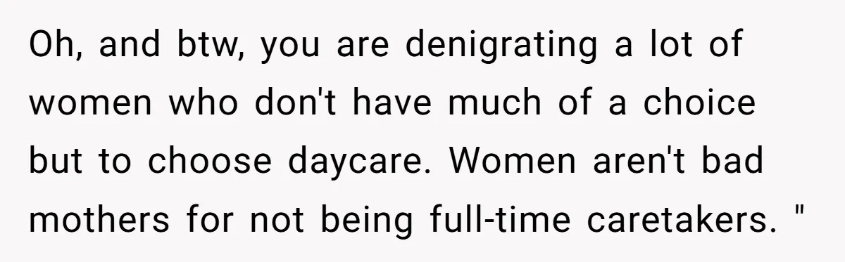Oh, and btw, you are denigrating a lot of women who don't have much of a choice but to choose daycare. Women aren't bad mothers for not being full-time caretakers....