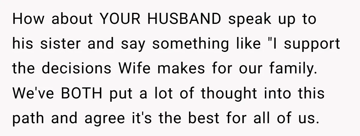 How about YOUR HUSBAND speak up to his sister and say something like "I support the decisions Wife makes for our family. We've BOTH put a lot of thought into...