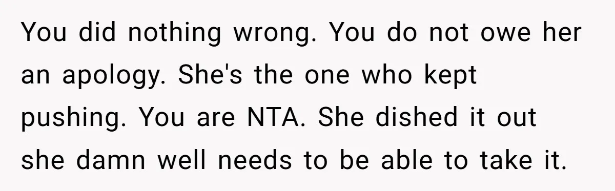 You did nothing wrong. You do not owe her an apology. She's the one who kept pushing. You are NTA. She dished it out she damn well needs to be...