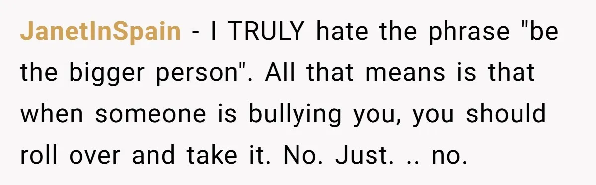 JanetInSpain − I TRULY hate the phrase "be the bigger person". All that means is that when someone is bullying you, you should roll over and take it. No. Just....