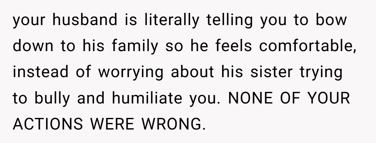 your husband is literally telling you to bow down to his family so he feels comfortable, instead of worrying about his sister trying to bully and humiliate you. NONE OF...