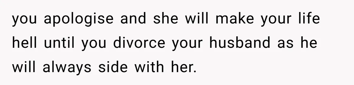 you apologise and she will make your life hell until you divorce your husband as he will always side with her.