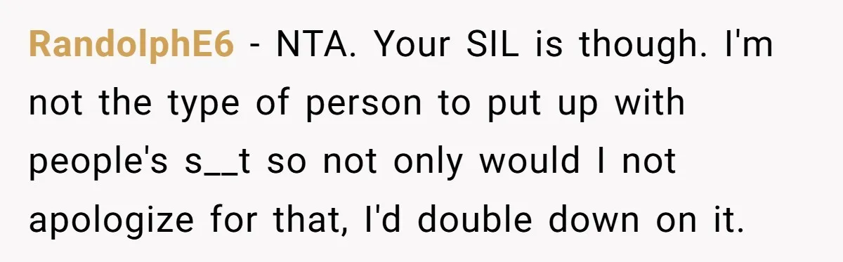 RandolphE6 − NTA. Your SIL is though. I'm not the type of person to put up with people's s__t so not only would I not apologize for that, I'd double...