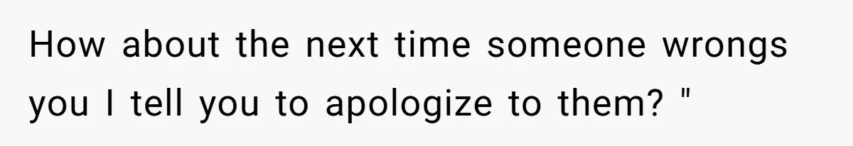 How about the next time someone wrongs you I tell you to apologize to them? "