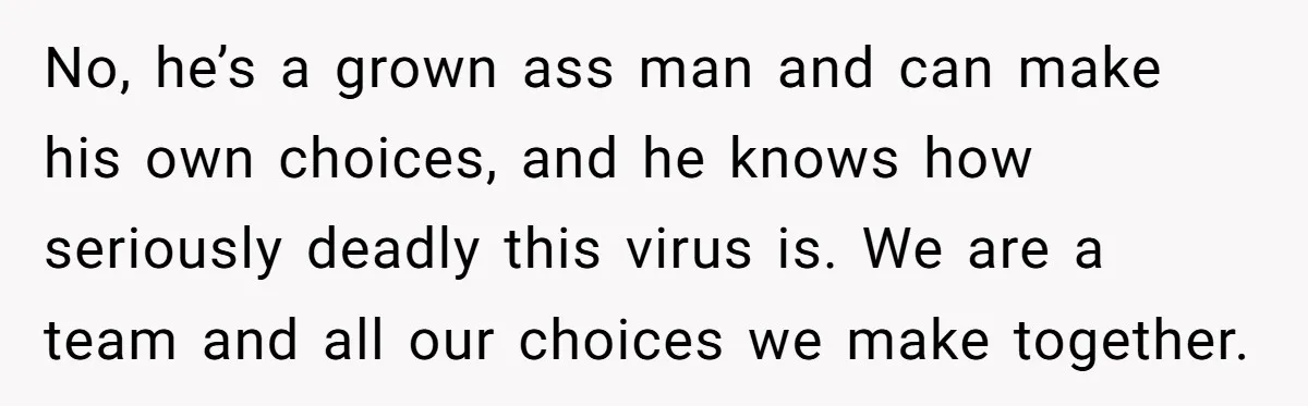No, he’s a grown ass man and can make his own choices, and he knows how seriously deadly this virus is. We are a team and all our choices we...